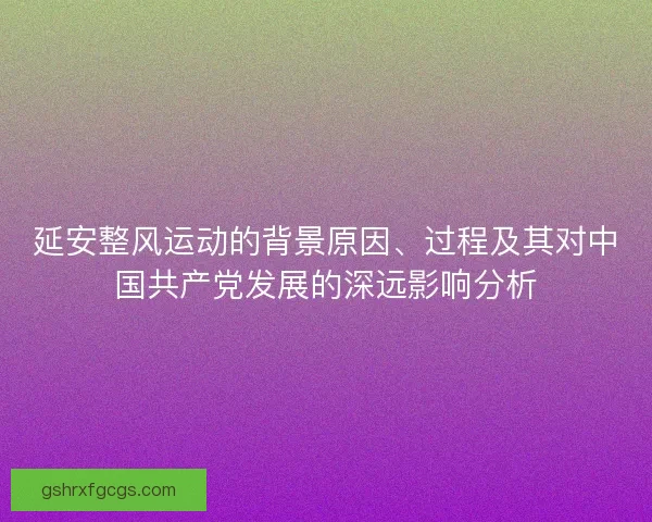 延安整风运动的背景原因、过程及其对中国共产党发展的深远影响分析