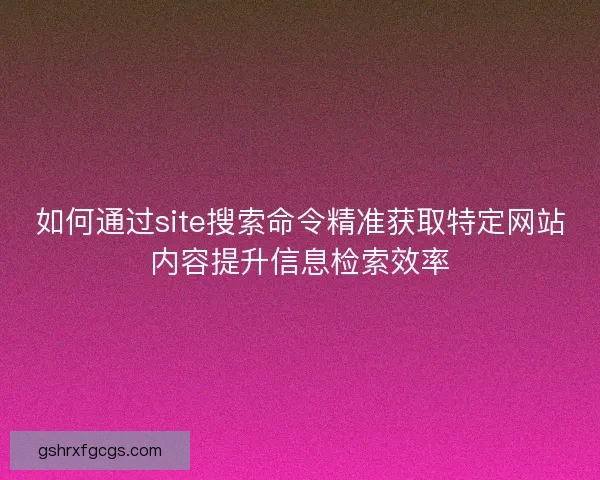 如何通过site搜索命令精准获取特定网站内容提升信息检索效率