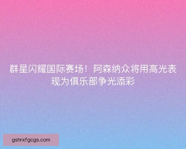 群星闪耀国际赛场！阿森纳众将用高光表现为俱乐部争光添彩