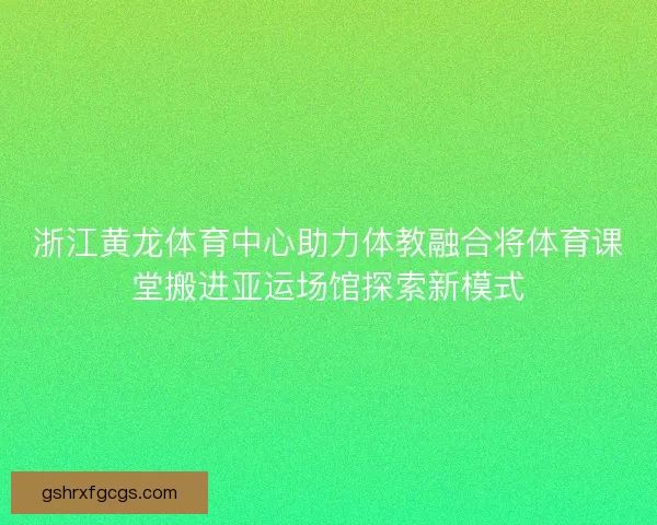 浙江黄龙体育中心助力体教融合将体育课堂搬进亚运场馆探索新模式