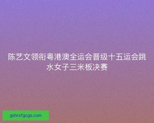 陈艺文领衔粤港澳全运会晋级十五运会跳水女子三米板决赛