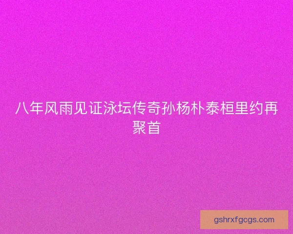 八年风雨见证泳坛传奇孙杨朴泰桓里约再聚首